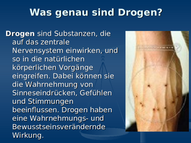 Was genau sind Drogen? Drogen sind Substanzen, die auf das zentrale Nervensystem einwirken, und so in die natürlichen körperlichen Vorgänge eingreifen. Dabei können sie die Wahrnehmung von Sinneseindrücken, Gefühlen und Stimmungen beeinflussen. Drogen haben eine Wahrnehmungs- und Bewusstseinsverändernde Wirkung. 