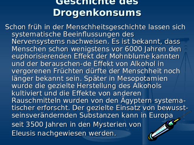 Geschichte des Drogenkonsums Schon früh in der Menschheitsgeschichte lassen sich systematische Beeinflussungen des Nervensystems nachweisen. Es ist bekannt, dass Menschen schon wenigstens vor 6000 Jahren den euphorisierenden Effekt der Mohnblume kannten und der berauschen-de Effekt von Alkohol in vergorenen Früchten dürfte der Menschheit noch länger bekannt sein. Später in Mesopotamien wurde die gezielte Herstellung des Alkohols kultiviert und die Effekte von anderen Rauschmitteln wurden von den Ägyptern systema-tischer erforscht. Der gezielte Einsatz von bewusst-seinsverändernden Substanzen kann in Europa  seit 3500 Jahren in den Mysterien von  Eleusis nachgewiesen werden. 