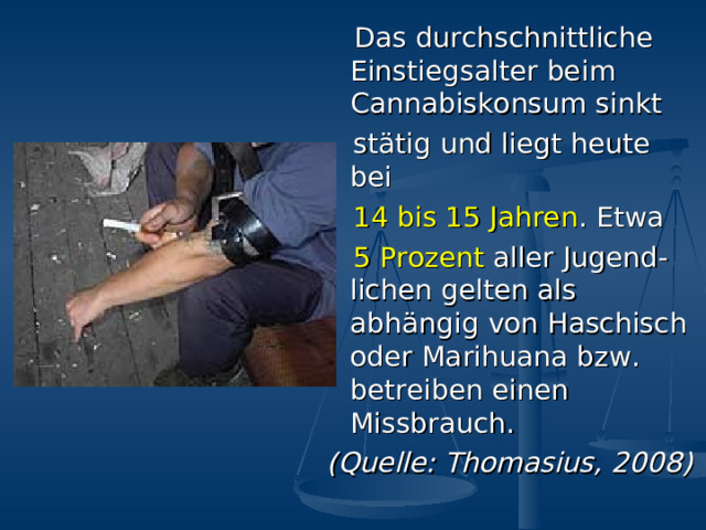 Das durchschnittliche Einstiegsalter beim Cannabiskonsum sinkt  st ä tig und liegt heute bei  14 bis 15 Jahren . Etwa  5 Prozent aller  Jugend - lichen gelten als abh ä ngig von Haschisch oder Marihuana  bzw. betreiben einen Missbrauch. (Quelle: Thomasius, 2008) 