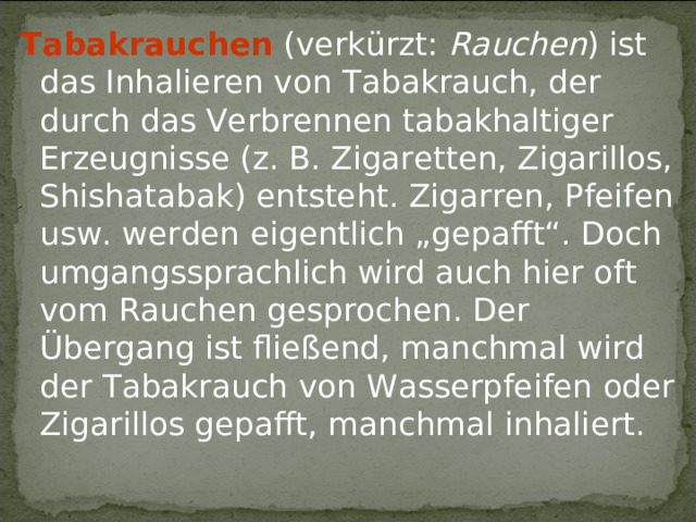Tabakrauchen (verkürzt: Rauchen ) ist das Inhalieren von Tabakrauch, der durch das Verbrennen tabakhaltiger Erzeugnisse (z. B. Zigaretten, Zigarillos, Shishatabak) entsteht. Zigarren, Pfeifen usw. werden eigentlich „gepafft“. Doch umgangssprachlich wird auch hier oft vom Rauchen gesprochen. Der Übergang ist fließend, manchmal wird der Tabakrauch von Wasserpfeifen oder Zigarillos gepafft, manchmal inhaliert. 
