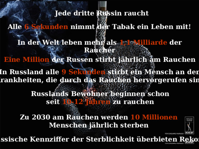 Jede dritte Russin raucht Alle 6 Sekunden nimmt der Tabak ein Leben mit!  In der Welt leben mehr als 1,1 Milliarde der Raucher   Eine Million der Russen stirbt j ährlich am Rauchen In Russland alle 9 Sekunden stirbt ein Mensch an den Krankheiten, die durch das Rauchen hervorgerufen sind Russlands Bewohner beginnen schon seit 10-12 Jahren zu rauchen Zu 2030 am Rauchen werden 10 Millionen Menschen j ährlich sterben Russische Kennziffer der Sterblichkeit überbieten Rekorde 