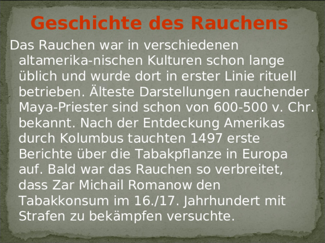 Geschichte des Rauchens  Das Rauchen war in verschiedenen altamerika-nischen Kulturen schon lange üblich und wurde dort in erster Linie rituell betrieben. Älteste Darstellungen rauchender Maya-Priester sind schon von 600-500 v. Chr. bekannt. Nach der Entdeckung Amerikas durch Kolumbus tauchten 1497 erste Berichte über die Tabakpflanze in Europa auf. Bald war das Rauchen so verbreitet, dass Zar Michail Romanow den Tabakkonsum im 16./17. Jahrhundert mit Strafen zu bekämpfen versuchte.  