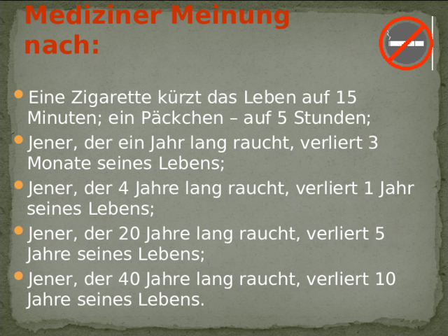 Mediziner Meinung nach: E ine Zigarette k ürzt das Leben auf 15 Minuten; ein P äckchen – auf 5 Stunden; Jener, der ein Jahr lang raucht, verliert 3 Monate seines Lebens; Jener, der 4 Jahre lang raucht, verliert 1 Jahr seines Lebens; Jener, der 20 Jahre lang raucht, verliert 5 Jahre seines Lebens; Jener, der 40 Jahre lang raucht, verliert 10 Jahre seines Lebens. 