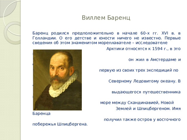  Виллем Баренц   Баренц родился предположительно в начале 60-х гг. XVI в. в Голландии. О его детстве и юности ничего не известно. Первые сведения об этом знаменитом мореплавателе – исследователе  Арктики относятся к 1594 г., в это время  он жил в Амстердаме и организовывал  первую из своих трех экспедиций по  Северному Ледовитому океану. В честь  выдающегося путешественника названо  море между Скандинавией, Новой  Землей и Шпицбергеном. Имя Баренца  получил также остров у восточного побережья Шпицбергена. 