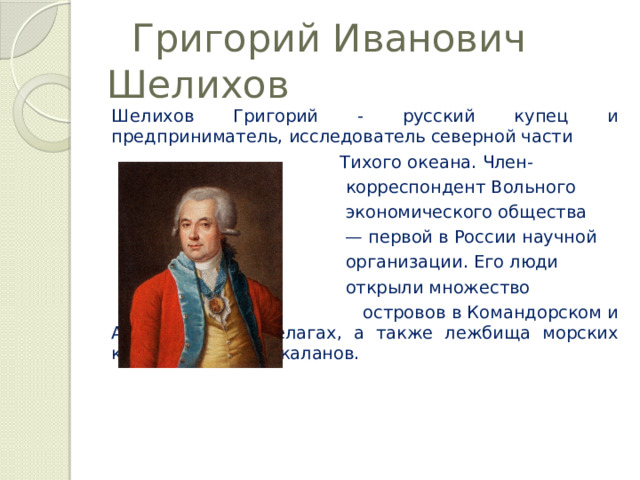  Григорий Иванович Шелихов Шелихов Григорий - русский купец и предприниматель, исследователь северной части  Тихого океана. Член-  корреспондент Вольного  экономического общества — первой в России научной  организации. Его люди  открыли множество  островов в Командорском и Алеутском архипелагах, а также лежбища морских котиков, сивучей, каланов. 