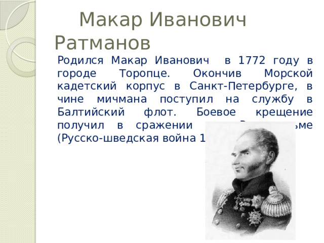  Макар Иванович Ратманов Родился Макар Иванович в 1772 году в городе Торопце. Окончив Морской кадетский корпус в Санкт-Петербурге, в чине мичмана поступил на службу в Балтийский флот. Боевое крещение получил в сражении при Роченсальме (Русско-шведская война 1788-1790 гг.). 