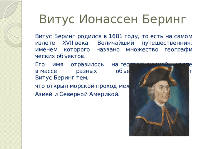 Витус Ионассен Беринг Витус Беринг родился в 1681 году, то есть на самом излете XVII века. Величай­ший путешественник, именем которого названо множество географи­ческих объектов. Его имя отрази­лось на географической карте в массе разных объектов. Знаменит Витус Беринг тем,  что открыл морской проход между Азией и Северной Америкой. 