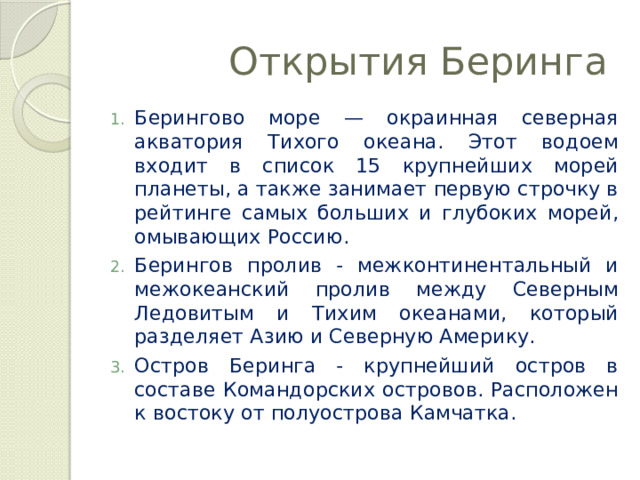  Открытия Беринга Берингово море — окраинная северная акватория Тихого океана. Этот водоем входит в список 15 крупнейших морей планеты, а также занимает первую строчку в рейтинге самых больших и глубоких морей, омывающих Россию. Берингов пролив - межконтинентальный и межокеанский пролив между Северным Ледовитым и Тихим океанами, который разделяет Азию и Северную Америку. Остров Беринга - крупнейший остров в составе Командорских островов. Расположен к востоку от полуострова Камчатка. 