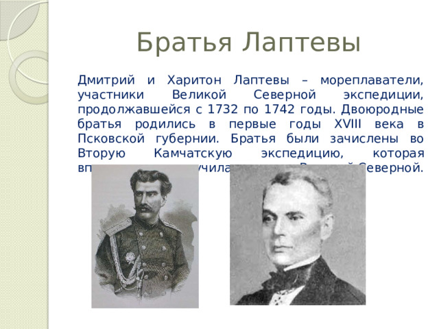 Братья Лаптевы Дмитрий и Харитон Лаптевы – мореплаватели, участники Великой Северной экспедиции, продолжавшейся с 1732 по 1742 годы. Двоюродные братья родились в первые годы XVIII века в Псковской губернии. Братья были зачислены во Вторую Камчатскую экспедицию, которая впоследствии получила название Великой Северной. 
