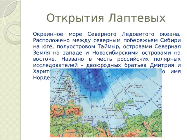 Открытия Лаптевых Окраинное море Северного Ледовитого океана. Расположено между северным побережьем Сибири на юге, полуостровом Таймыр, островами Северная Земля на западе и Новосибирскими островами на востоке. Названо в честь российских полярных исследователей - двоюродных братьев Дмитрия и Харитона Лаптевых, до 1935 года носило имя Норденшельда. 
