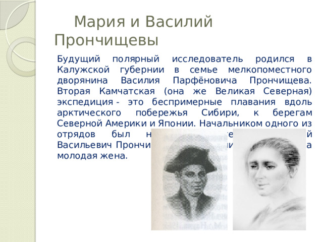  Мария и Василий Прончищевы Будущий полярный исследователь родился в Калужской губернии в семье мелкопоместного дворянина Василия Парфёновича Прончищева. Вторая Камчатская (она же Великая Северная) экспедиция   - это беспримерные плавания вдоль арктического побережья Сибири, к берегам Северной Америки и Японии. Начальником одного из отрядов был назначен лейтенант Василий Васильевич Прончищев. Вместе с ним в море вышла молодая жена. 