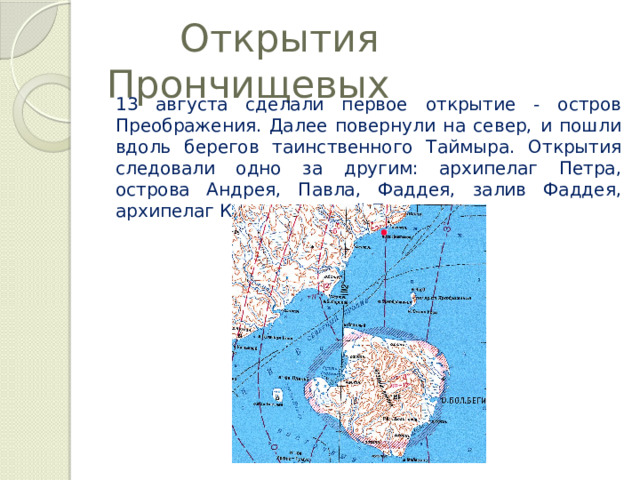  Открытия Прончищевых 13 августа сделали первое открытие - остров Преображения. Далее повернули на север, и пошли вдоль берегов таинственного Таймыра. Открытия следовали одно за другим: архипелаг Петра, острова Андрея, Павла, Фаддея, залив Фаддея, архипелаг Комсомольской Правды. 