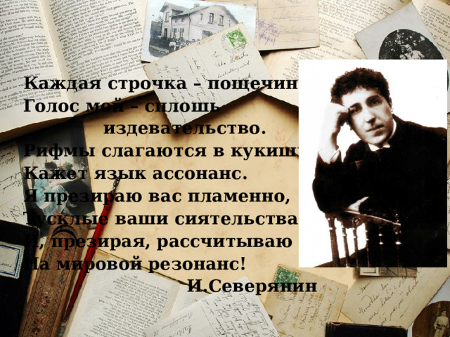 Каждая строчка – пощечина. Голос мой – сплошь     издевательство. Рифмы слагаются в кукиши. Кажет язык ассонанс. Я презираю вас пламенно, Тусклые ваши сиятельства, И, презирая, рассчитываю На мировой резонанс! И.Северянин 