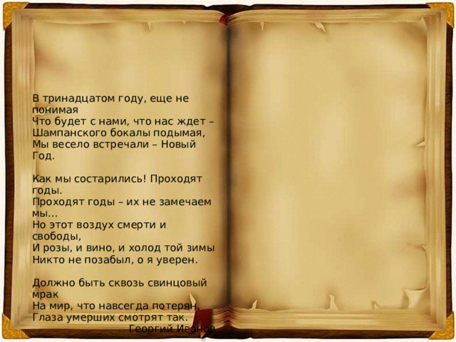 В тринадцатом году, еще не понимая Что будет с нами, что нас ждет – Шампанского бокалы подымая, Мы весело встречали – Новый Год. Как мы состарились! Проходят годы. Проходят годы – их не замечаем мы... Но этот воздух смерти и свободы, И розы, и вино, и холод той зимы Никто не позабыл, о я уверен. Должно быть сквозь свинцовый мрак На мир, что навсегда потерян, Глаза умерших смотрят так. Георгий Иванов 