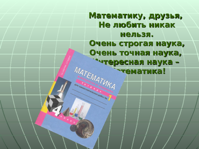 Математику, друзья,  Не любить никак нельзя.  Очень строгая наука,  Очень точная наука,  Интересная наука –  Математика! 