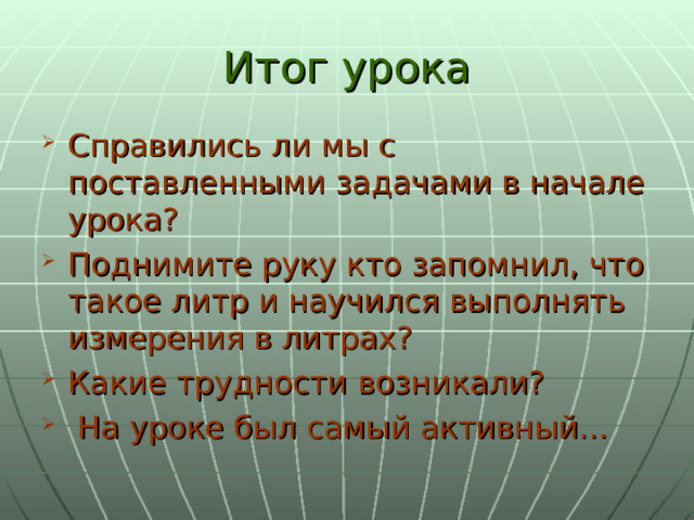 Итог урока Справились ли мы с поставленными задачами в начале урока? Поднимите руку кто запомнил, что такое литр и научился выполнять измерения в литрах? Какие трудности возникали?  На уроке был самый активный… 