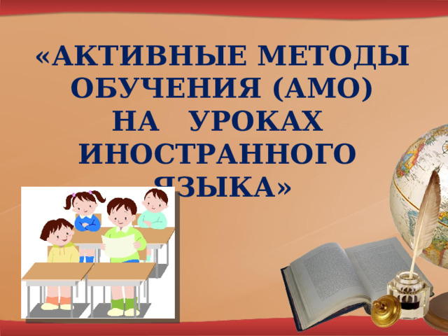  «АКТИВНЫЕ МЕТОДЫ  ОБУЧЕНИЯ (АМО)  НА УРОКАХ ИНОСТРАННОГО ЯЗЫКА» 