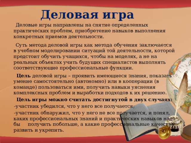 Деловая игра    Деловые игры направлены на снятие определенных практических проблем, приобретение навыков выполнения конкретных приемов деятельности.  Суть метода деловой игры как метода обучения заключается в учебном моделировании ситуаций той деятельности, которой предстоит обучить учащихся, чтобы на моделях, а не на реальных объектах учить будущих специалистов выполнять соответствующие профессиональные функции.  Цель деловой игры – проявить имеющиеся знания, показать умение самостоятельно (автономно) или в кооперации (в команде) пользоваться ими, получить навыки уяснения комплексных проблем и выработки подходов к их решению.  Цель игры можно считать достигнутой в двух случаях:  -участник убедился, что у него все получается;  -участник обнаружил, что у него не все получается, и понял, каких профессиональных знаний и практических навыков надо бы     получить побольше, а какие профессиональные качества развить и укрепить. 