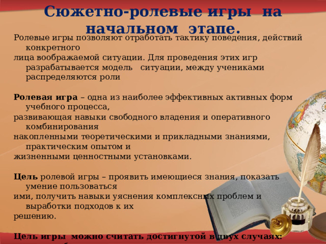 Сюжетно-ролевые игры на начальном этапе. Ролевые игры позволяют отработать тактику поведения, действий конкретного лица воображаемой ситуации. Для проведения этих игр разрабатывается модель ситуации, между учениками распределяются роли  Ролевая игра – одна из наиболее эффективных активных форм учебного процесса, развивающая навыки свободного владения и оперативного комбинирования накопленными теоретическими и прикладными знаниями, практическим опытом и жизненными ценностными установками.  Цель ролевой игры – проявить имеющиеся знания, показать умение пользоваться ими, получить навыки уяснения комплексных проблем и выработки подходов к их решению.  Цель игры можно считать достигнутой в двух случаях: -участник убедился, что у него все получается; -участник обнаружил, что у него не все получается, и понял, каких знаний и навыков надо бы получить побольше. Выбор темы для ролевой игры предопределяется двумя ключевыми словами, свойственными этой форме занятий: «ролевая» и «игра». 