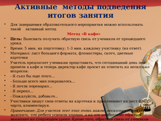 Активные методы подведения итогов занятия   Для завершения образовательного мероприятия можно использовать такой активный метод  Метод «В кафе» Цель: Выяснить получить обратную связь от учеников от прошедшего урока. Время: 5 мин. на подготовку; 1-3 мин. каждому участнику (на ответ). Материал: лист большого формата, фломастеры, скотч, цветные карточки Учитель предлагает ученикам представить, что сегодняшний день они провели в кафе и теперь директор кафе просит их ответить на несколько вопросов: - Я съел бы еще этого… - Больше всего мне понравилось… - Я почти переварил… - Я переел… - Пожалуйста, добавьте… Участники пишут свои ответы на карточки и приклеивают на лист флип-чарта, комментируя. Примечание: Для учителя этот этап очень важен, поскольку позволяет выяснить, что ребята усвоили хорошо, а на что необходимо обратить внимание на следующем уроке. Кроме того, обратная связь от учеников позволяет учителю скорректировать урок на будущее. 