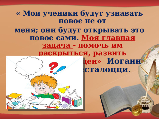 « Мои ученики будут узнавать новое не от меня; они будут открывать это новое сами. Моя главная задача - помочь им раскрыться, развить собственные идеи» Иоганн Генрих Песталоцци. 