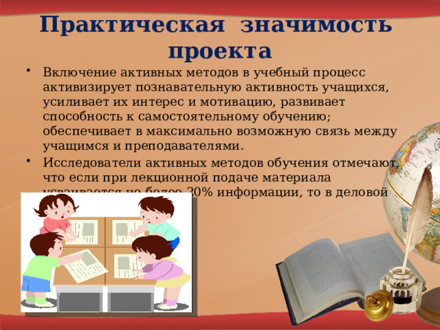 Практическая значимость проекта Включение активных методов в учебный процесс активизирует познавательную активность учащихся, усиливает их интерес и мотивацию, развивает способность к самостоятельному обучению; обеспечивает в максимально возможную связь между учащимся и преподавателями. Исследователи активных методов обучения отмечают, что если при лекционной подаче материала усваивается не более 20% информации, то в деловой игре – до 90%. 