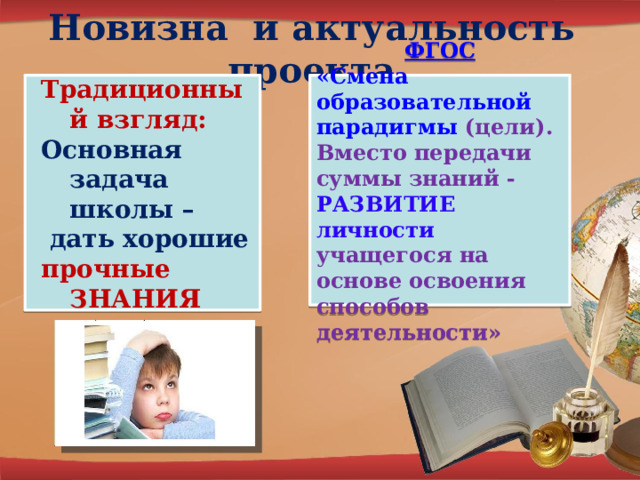 Новизна и актуальность проекта Традиционный взгляд: ФГОС Основная задача школы – «Смена образовательной парадигмы  (цели). Вместо передачи суммы знаний - РАЗВИТИЕ личности учащегося на основе освоения способов деятельности»  дать хорошие прочные ЗНАНИЯ 