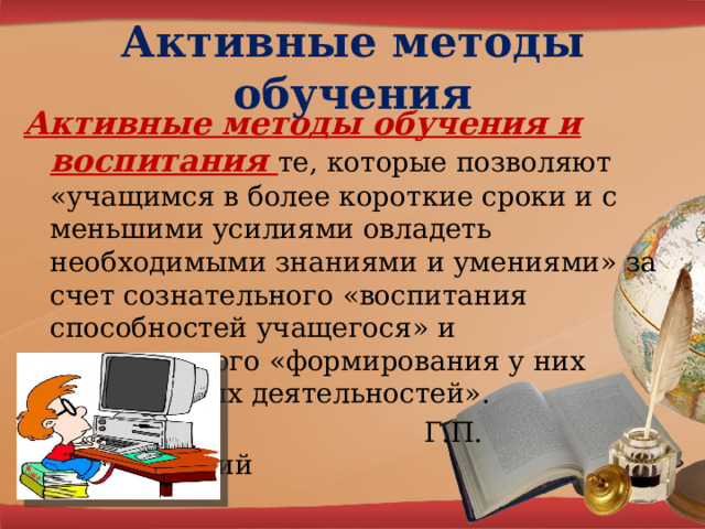Активные методы обучения  Активные методы обучения и воспитания те, которые позволяют «учащимся в более короткие сроки и с меньшими усилиями овладеть необходимыми знаниями и умениями» за счет сознательного «воспитания способностей учащегося» и сознательного «формирования у них необходимых деятельностей».  Г.П. Щедровицкий 