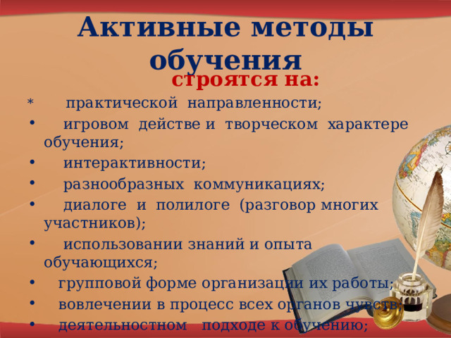 Активные методы обучения  строятся на: * практической направленности;  игровом действе и творческом характере обучения;  интерактивности;  разнообразных коммуникациях;  диалоге и полилоге (разговор многих участников);  использовании знаний и опыта обучающихся;  групповой форме организации их работы;  вовлечении в процесс всех органов чувств;  деятельностном подходе к обучению;  движении и рефлексии . 