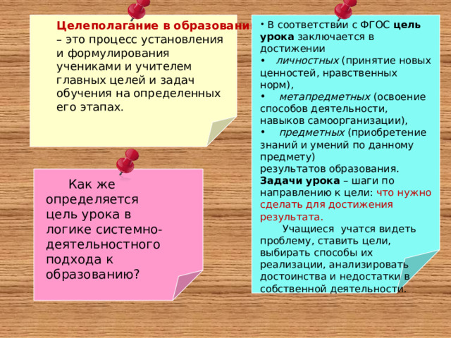 Целеполагание в образовании – это процесс установления и формулирования учениками и учителем главных целей и задач обучения на определенных его этапах.  В соответствии с ФГОС  цель урока  заключается в достижении  личностных (принятие новых ценностей, нравственных норм),  метапредметных (освоение способов деятельности, навыков самоорганизации),  предметных (приобретение знаний и умений по данному предмету) результатов образования. Задачи урока  – шаги по направлению к цели: что нужно сделать для достижения результата.  Учащиеся учатся видеть проблему, ставить цели, выбирать способы их реализации, анализировать достоинства и недостатки в собственной деятельности. Как же определяется цель урока в логике системно-деятельностного подхода к образованию? 