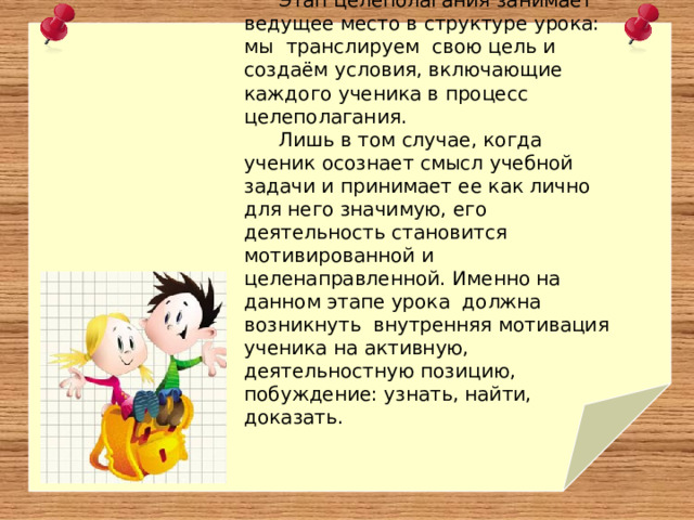 Этап целеполагания занимает ведущее место в структуре урока: мы транслируем свою цель и создаём условия, включающие каждого ученика в процесс целеполагания. Лишь в том случае, когда ученик осознает смысл учебной задачи и принимает ее как лично для него значимую, его деятельность становится мотивированной и целенаправленной.  Именно на данном этапе урока должна возникнуть внутренняя мотивация ученика на активную, деятельностную позицию, побуждение: узнать, найти, доказать. 