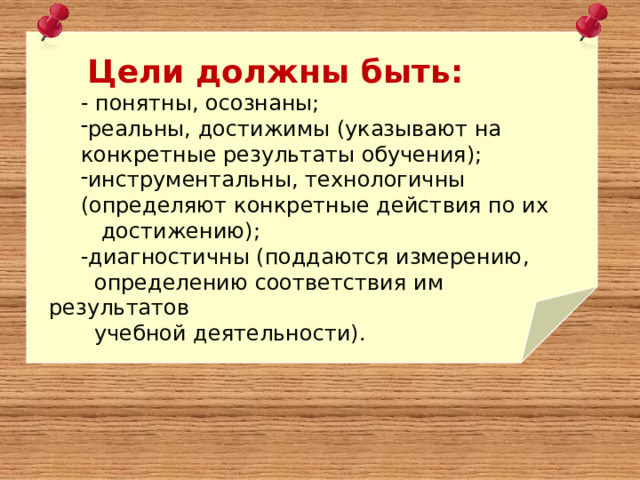  Цели должны быть: - понятны, осознаны; реальны, достижимы (указывают на конкретные результаты обучения); инструментальны, технологичны (определяют конкретные действия по их  достижению); -диагностичны (поддаются измерению,  определению соответствия им результатов  учебной деятельности). 