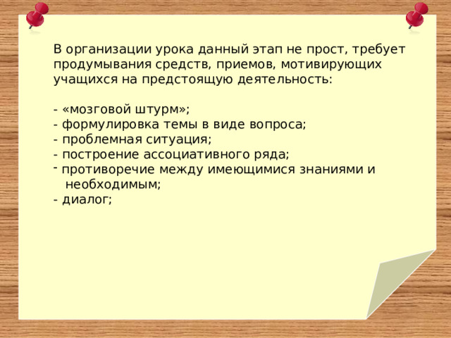 В организации урока данный этап не прост, требует продумывания средств, приемов, мотивирующих учащихся на предстоящую деятельность: - «мозговой штурм»; - формулировка темы в виде вопроса; - проблемная ситуация; - построение ассоциативного ряда;  противоречие между имеющимися знаниями и  необходимым; - диалог; 