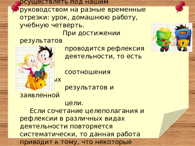 Постановку целей ученики могут осуществлять под нашим руководством на разные временные отрезки: урок, домашнюю работу, учебную четверть.  При достижении результатов  проводится рефлексия  деятельности, то есть оценка  соотношения полученных  результатов и заявленной  цели. Если сочетание целеполагания и рефлексии в различных видах деятельности повторяется систематически, то данная работа приводит к тому, что некоторые ребята начинают самостоятельно формулировать свои цели. 