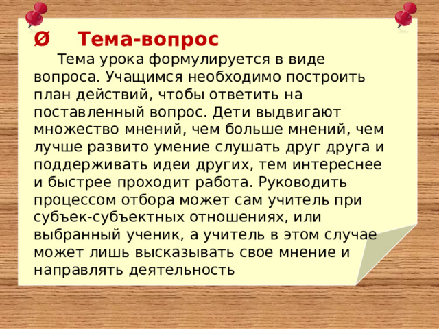 Ø    Тема-вопрос      Тема урока формулируется в виде вопроса. Учащимся необходимо построить план действий, чтобы ответить на поставленный вопрос. Дети выдвигают множество мнений, чем больше мнений, чем лучше развито умение слушать друг друга и поддерживать идеи других, тем интереснее и быстрее проходит работа. Руководить процессом отбора может сам учитель при субъек-субъектных отношениях, или выбранный ученик, а учитель в этом случае может лишь высказывать свое мнение и направлять деятельность 
