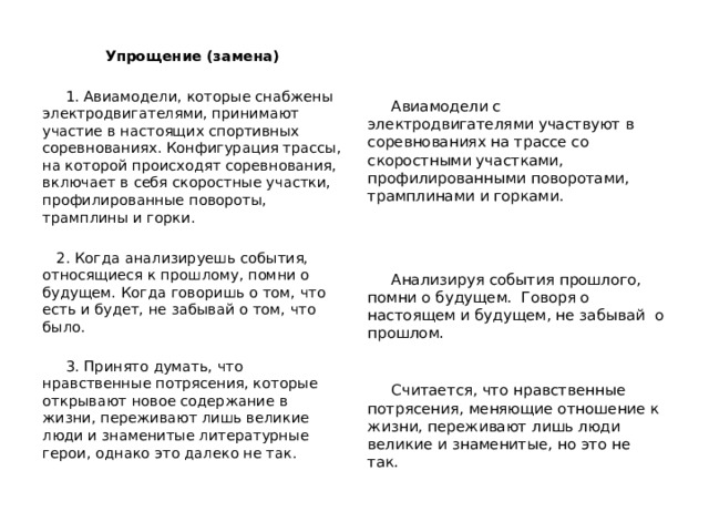 Упрощение (замена)  1. Авиамодели, которые снабжены электродвигателями, принимают участие в настоящих спортивных соревнованиях. Конфигурация трассы, на которой происходят соревнования, включает в себя скоростные участки, профилированные повороты, трамплины и горки.  2. Когда анализируешь события, относящиеся к прошлому, помни о будущем. Когда говоришь о том, что есть и будет, не забывай о том, что было.  3. Принято думать, что нравственные потрясения, которые открывают новое содержание в жизни, переживают лишь великие люди и знаменитые литературные герои, однако это далеко не так.  Авиамодели с электродвигателями участвуют в соревнованиях на трассе со скоростными участками, профилированными поворотами, трамплинами и горками.  Анализируя события прошлого, помни о будущем. Говоря о настоящем и будущем, не забывай о прошлом.  Считается, что нравственные потрясения, меняющие отношение к жизни, переживают лишь люди великие и знаменитые, но это не так. 