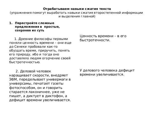 Отрабатываем навыки сжатия текста  (упражнения помогут выработать навыки сжатия второстепенной информации  и выделения главной)   Перестройте сложные предложения в простые, сохраняя их суть  1. Древние философы первыми поняли ценность времени – они еще до Сенеки пробовали как-то обуздать время, приручить, понять его природу, ибо и тогда оно доставляло людям огорчение своей быстротечностью. Ценность времени – в его быстротечности.  2. Деловой человек наращивает скорости, внедряет ЭВМ, переделывает универмаги в универсамы, печатает газеты фотоспособом, он и говорить старается лаконичнее, уже не пишет, а диктует в диктофон, а дефицит времени увеличивается. У делового человека дефицит времени увеличивается. 