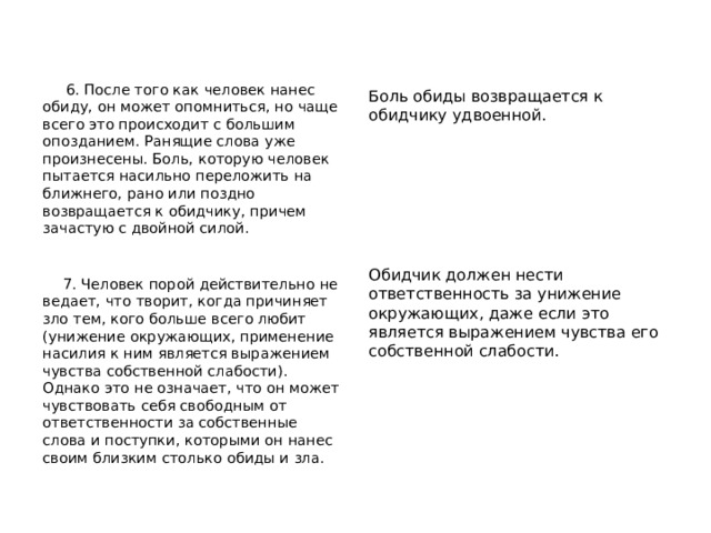  6. После того как человек нанес обиду, он может опомниться, но чаще всего это происходит с большим опозданием. Ранящие слова уже произнесены. Боль, которую человек пытается насильно переложить на ближнего, рано или поздно возвращается к обидчику, причем зачастую с двойной силой.  7. Человек порой действительно не ведает, что творит, когда причиняет зло тем, кого больше всего любит (унижение окружающих, применение насилия к ним является выражением чувства собственной слабости). Однако это не означает, что он может чувствовать себя свободным от ответственности за собственные слова и поступки, которыми он нанес своим близким столько обиды и зла. Боль обиды возвращается к обидчику удвоенной. Обидчик должен нести ответственность за унижение окружающих, даже если это является выражением чувства его собственной слабости. 
