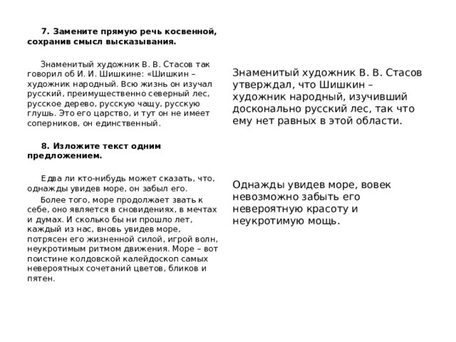  7. Замените прямую речь косвенной, сохранив смысл высказывания.  Знаменитый художник В. В. Стасов так говорил об И. И. Шишкине: «Шишкин – художник народный. Всю жизнь он изучал русский, преимущественно северный лес, русское дерево, русскую чащу, русскую глушь. Это его царство, и тут он не имеет соперников, он единственный.  8. Изложите текст одним предложением.  Едва ли кто-нибудь может сказать, что, однажды увидев море, он забыл его.  Более того, море продолжает звать к себе, оно является в сновидениях, в мечтах и думах. И сколько бы ни прошло лет, каждый из нас, вновь увидев море, потрясен его жизненной силой, игрой волн, неукротимым ритмом движения. Море – вот поистине колдовской калейдоскоп самых невероятных сочетаний цветов, бликов и пятен.   Знаменитый художник В. В. Стасов утверждал, что Шишкин – художник народный, изучивший досконально русский лес, так что ему нет равных в этой области. Однажды увидев море, вовек невозможно забыть его невероятную красоту и неукротимую мощь. 