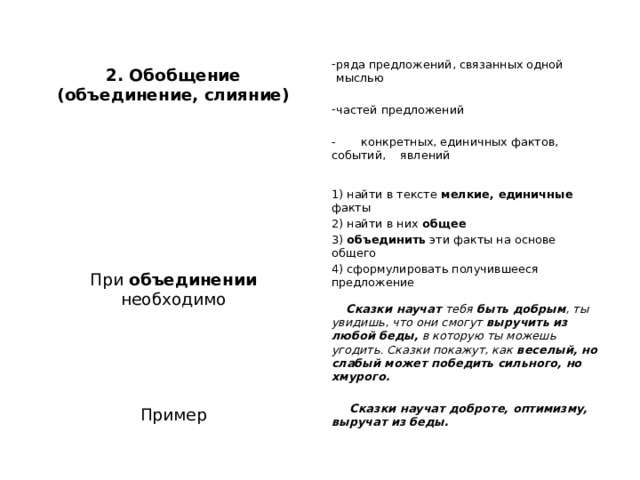  ряда предложений, связанных одной мыслью 2. Обобщение (объединение, слияние)   частей предложений   - конкретных, единичных фактов, событий, явлений      1) найти в тексте мелкие, единичные факты  2) найти в них общее При объединении необходимо 3) объединить эти факты на основе общего   4) сформулировать получившееся предложение      Сказки научат тебя быть добрым , ты увидишь, что они смогут выручить из любой беды, в которую ты можешь угодить. Сказки покажут, как веселый, но слабый может победить сильного, но хмурого.   Пример  Сказки научат доброте, оптимизму, выручат из беды.  