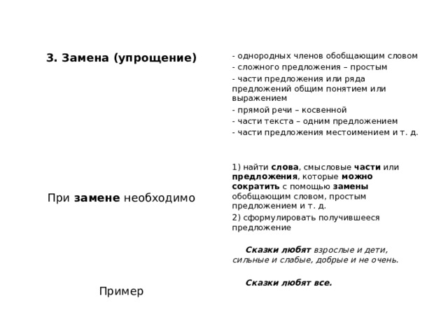 3. Замена (упрощение) - однородных членов обобщающим словом   - сложного предложения – простым   - части предложения или ряда предложений общим понятием или выражением - прямой речи – косвенной     - части текста – одним предложением   - части предложения местоимением и т. д.       1) найти слова , смысловые части или предложения , которые можно сократить с помощью замены обобщающим словом, простым предложением и т. д. 2) сформулировать получившееся предложение При замене необходимо      Сказки любят взрослые и дети, сильные и слабые, добрые и не очень.        Сказки любят все. Пример 