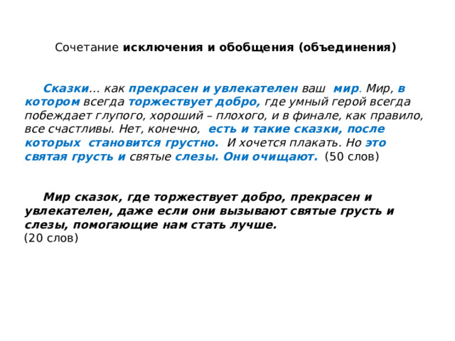 Сочетание исключения и обобщения (объединения)    Сказки … как прекрасен и увлекателен  ваш мир . Мир, в котором  всегда торжествует добро,  где умный герой всегда побеждает глупого, хороший – плохого, и в финале, как правило, все счастливы. Нет, конечно, есть и такие сказки, после которых становится грустно. И хочется плакать. Но это  святая грусть и  святые слезы.  Они очищают.  (50 слов)    Мир сказок, где торжествует добро, прекрасен и увлекателен, даже если они вызывают святые грусть и слезы, помогающие нам стать лучше.   (20 слов) 