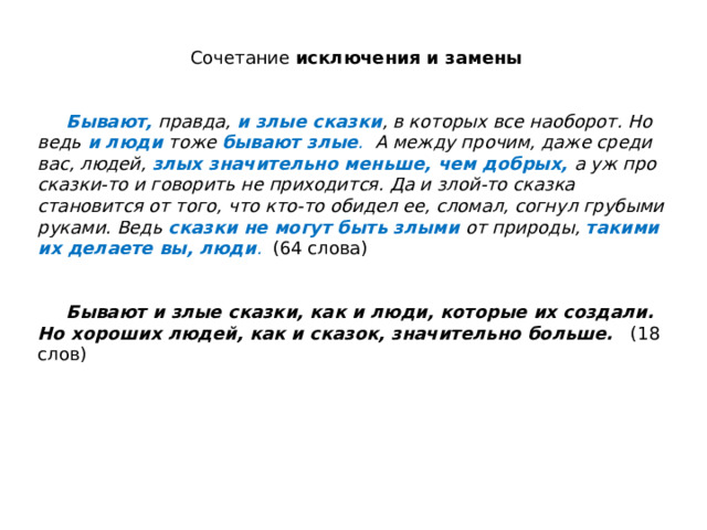 Сочетание исключения и замены    Бывают,  правда, и злые сказки , в которых все наоборот. Но ведь и люди  тоже бывают злые . А между прочим, даже среди вас, людей, злых значительно меньше, чем добрых,  а уж про сказки-то и говорить не приходится. Да и злой-то сказка становится от того, что кто-то обидел ее, сломал, согнул грубыми руками. Ведь сказки не могут быть злыми  от природы, такими их делаете вы, люди .  (64 слова)    Бывают и злые сказки, как и люди, которые их создали. Но хороших людей, как и сказок, значительно больше. (18 слов) 
