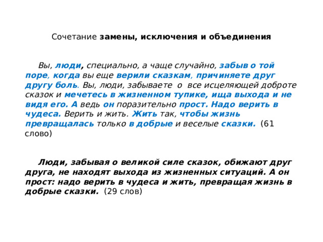 Сочетание замены, исключения и объединения    Вы, люди , специально, а чаще случайно, забыв  о той поре , когда  вы еще верили сказкам , причиняете друг другу боль . Вы, люди, забываете о все исцеляющей доброте сказок и мечетесь в жизненном тупике, ища выхода  и не видя его. А ведь он поразительно прост.  Надо верить в чудеса.  Верить и жить. Жить  так, чтобы жизнь превращалась  только в добрые  и веселые сказки.  (61 слово)  Люди, забывая о великой силе сказок, обижают друг друга, не находят выхода из жизненных ситуаций. А он прост: надо верить в чудеса и жить, превращая жизнь в добрые сказки. (29 слов) 