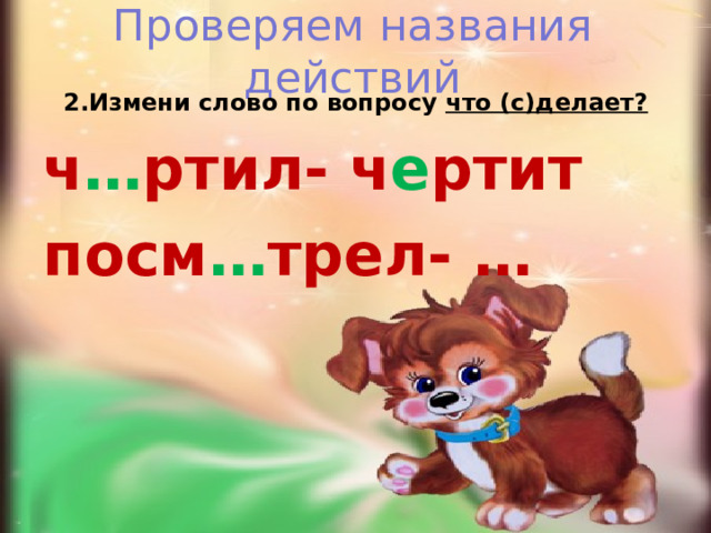 Проверяем названия действий 2.Измени слово по вопросу что (с)делает? ч … ртил- ч е ртит посм … трел- …  