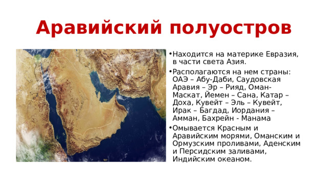 Аравийский полуостров Находится на материке Евразия, в части света Азия. Располагаются на нем страны: ОАЭ – Абу-Даби, Саудовская Аравия – Эр – Рияд, Оман- Маскат, Йемен – Сана, Катар – Доха, Кувейт – Эль – Кувейт, Ирак – Багдад, Иордания – Амман, Бахрейн - Манама Омывается Красным и Аравийским морями, Оманским и Ормузским проливами, Аденским и Персидским заливами, Индийским океаном. 