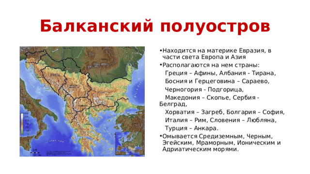 Балканский полуостров Находится на материке Евразия, в части света Европа и Азия Располагаются на нем страны:  Греция – Афины, Албания - Тирана,  Босния и Герцеговина – Сараево,  Черногория - Подгорица,  Македония – Скопье, Сербия - Белград,  Хорватия – Загреб, Болгария – София,  Италия – Рим, Словения – Любляна,  Турция – Анкара. Омывается Средиземным, Черным, Эгейским, Мраморным, Ионическим и Адриатическим морями. 