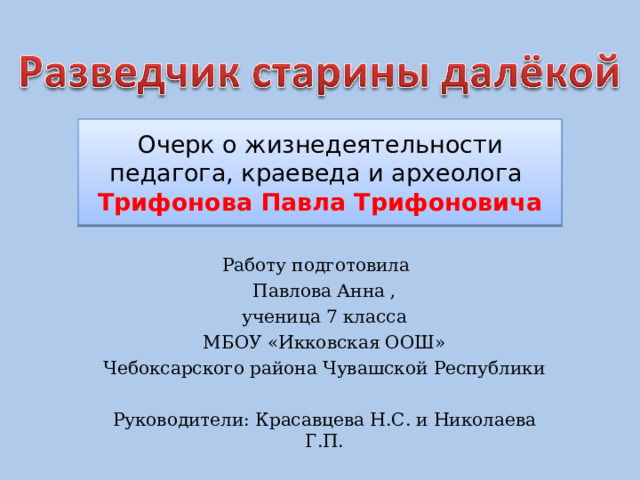 Очерк о жизнедеятельности педагога, краеведа и археолога  Трифонова Павла Трифоновича Работу подготовила Павлова Анна , ученица 7 класса  МБОУ «Икковская ООШ» Чебоксарского района Чувашской Республики Руководители: Красавцева Н.С. и Николаева Г.П. 