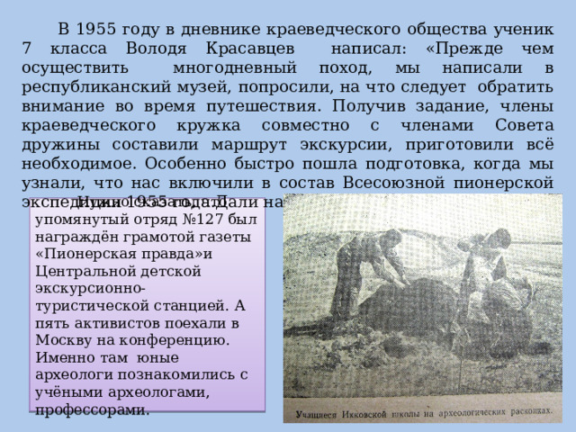  В 1955 году в дневнике краеведческого общества ученик 7 класса Володя Красавцев написал: «Прежде чем осуществить многодневный поход, мы написали в республиканский музей, попросили, на что следует обратить внимание во время путешествия. Получив задание, члены краеведческого кружка совместно с членами Совета дружины составили маршрут экскурсии, приготовили всё необходимое. Особенно быстро пошла подготовка, когда мы узнали, что нас включили в состав Всесоюзной пионерской экспедиции 1955 года.Дали нашему отряду и номер-127-й…»  Нужно сказать, что упомянутый отряд №127 был награждён грамотой газеты «Пионерская правда»и Центральной детской экскурсионно-туристической станцией. А пять активистов поехали в Москву на конференцию.  Именно там юные археологи познакомились с учёными археологами, профессорами. 