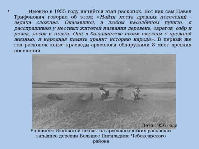  Именно в 1955 году начнётся этап раскопок. Вот как сам Павел Трифонович говорил об этом: « Найти места древних поселений - задача сложная. Оказавшись в любом населённом пункте, я расспрашиваю у местных жителей названия деревень, оврагов, озёр и речек, лесов и полян. Они в большинстве своём связаны с прежней жизнью, и народная память хранит историю народа». В первый же год раскопок юные краеведы-археологи обнаружили 8 мест древних поселений. Лето 1956 года Учащиеся Икковской школы на археологических раскопках западнее деревни Большое Янгильдино Чебоксарского района 